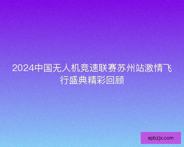 2024中国无人机竞速联赛苏州站激情飞行盛典精彩回顾
