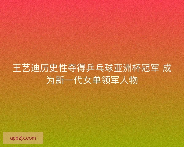 王艺迪历史性夺得乒乓球亚洲杯冠军 成为新一代女单领军人物