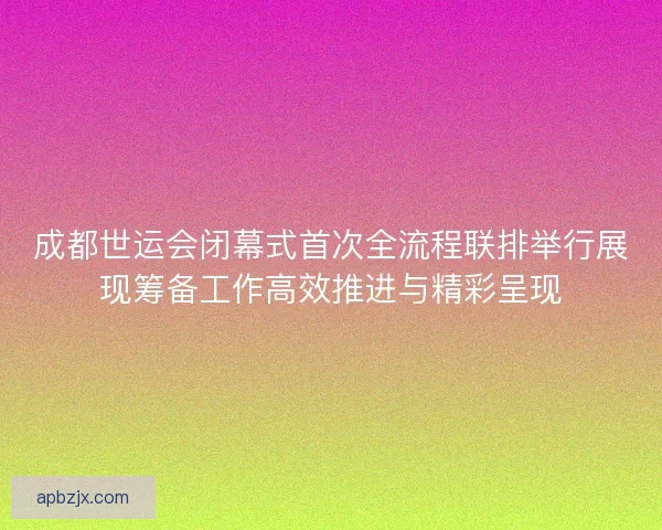 成都世运会闭幕式首次全流程联排举行展现筹备工作高效推进与精彩呈现