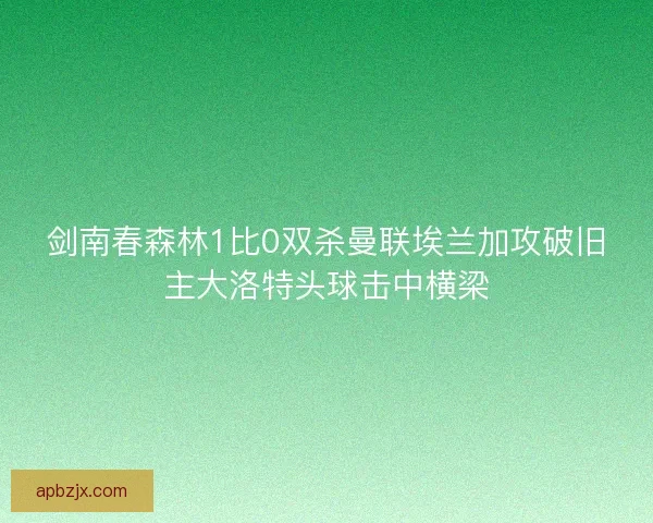 剑南春森林1比0双杀曼联埃兰加攻破旧主大洛特头球击中横梁
