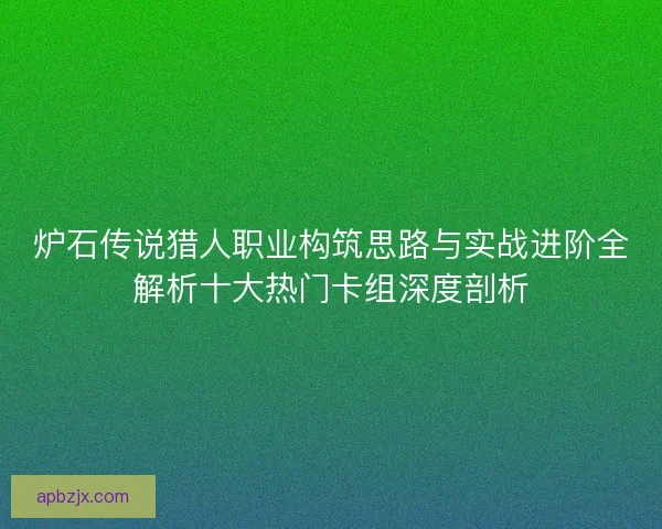 炉石传说猎人职业构筑思路与实战进阶全解析十大热门卡组深度剖析