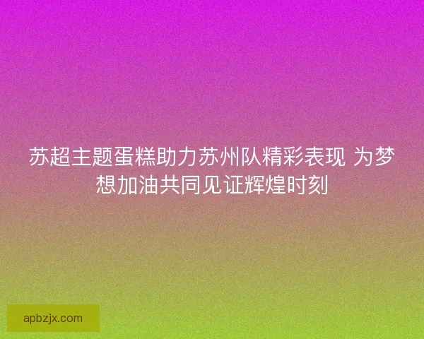 苏超主题蛋糕助力苏州队精彩表现 为梦想加油共同见证辉煌时刻