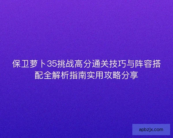 保卫萝卜35挑战高分通关技巧与阵容搭配全解析指南实用攻略分享
