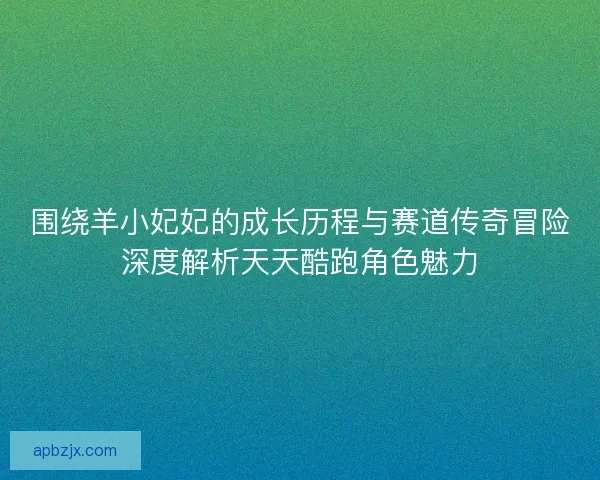 围绕羊小妃妃的成长历程与赛道传奇冒险深度解析天天酷跑角色魅力
